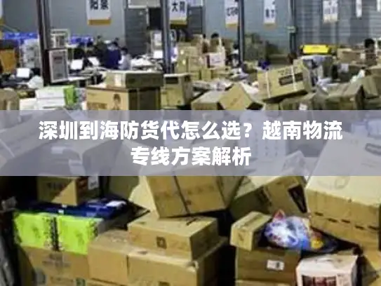 深圳到海防货代怎么选？越南物流专线方案解析