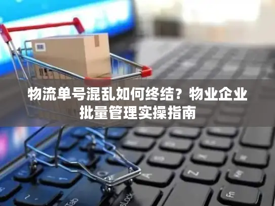 物流单号混乱如何终结？物业企业批量管理实操指南