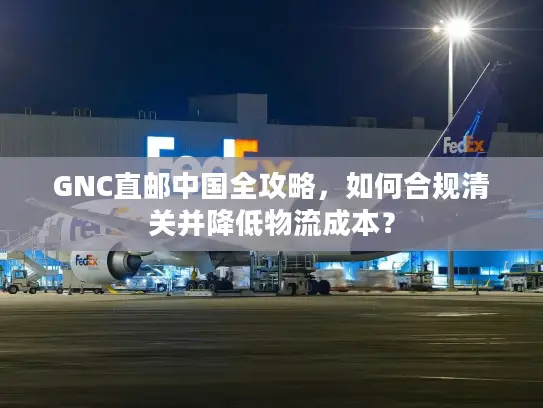 GNC直邮中国全攻略，如何合规清关并降低物流成本？