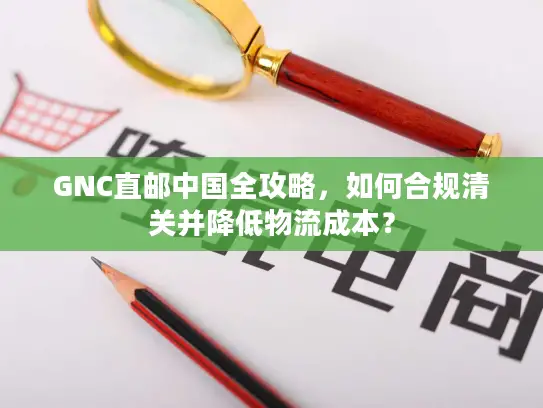 GNC直邮中国全攻略，如何合规清关并降低物流成本？
