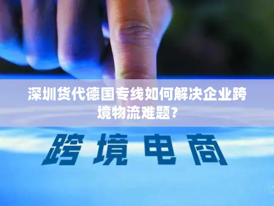 深圳货代德国专线如何解决企业跨境物流难题？