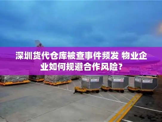 深圳货代仓库被查事件频发 物业企业如何规避合作风险？