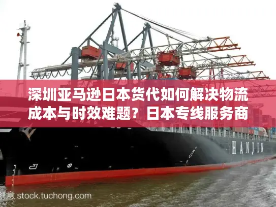 深圳亚马逊日本货代如何解决物流成本与时效难题？日本专线服务商挑选指南