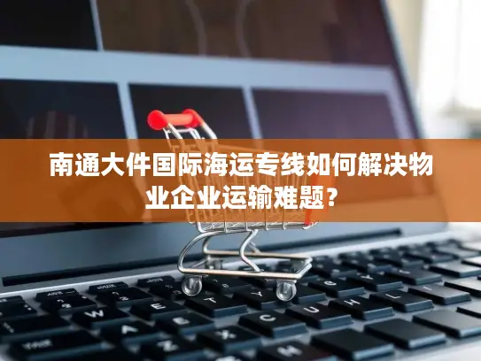 南通大件国际海运专线如何解决物业企业运输难题？