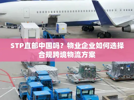STP直邮中国吗？物业企业如何选择合规跨境物流方案