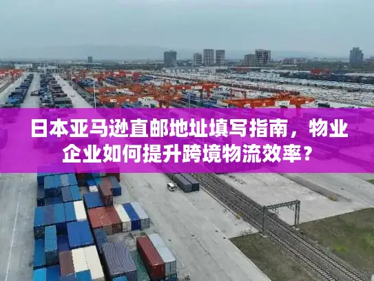 日本亚马逊直邮地址填写指南，物业企业如何提升跨境物流效率？