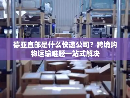 德亚直邮是什么快递公司？跨境购物运输难题一站式解决