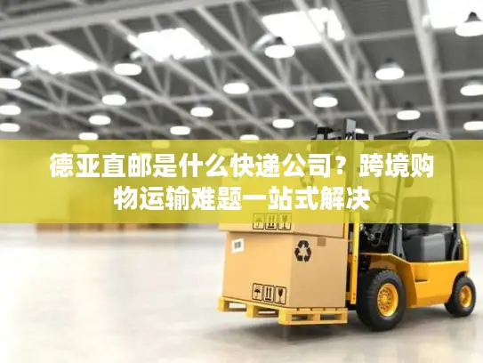 德亚直邮是什么快递公司？跨境购物运输难题一站式解决