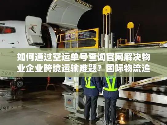 如何通过空运单号查询官网解决物业企业跨境运输难题？国际物流追踪指南