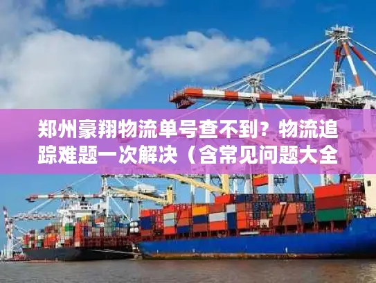 郑州豪翔物流单号查不到？物流追踪难题一次解决（含常见问题大全）