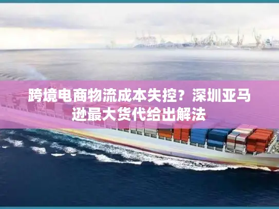跨境电商物流成本失控？深圳亚马逊最大货代给出解法