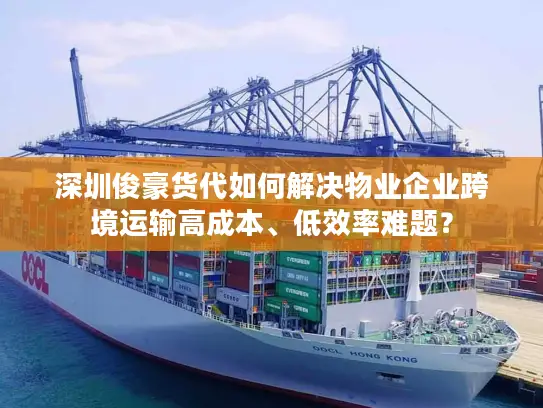 深圳俊豪货代如何解决物业企业跨境运输高成本、低效率难题？