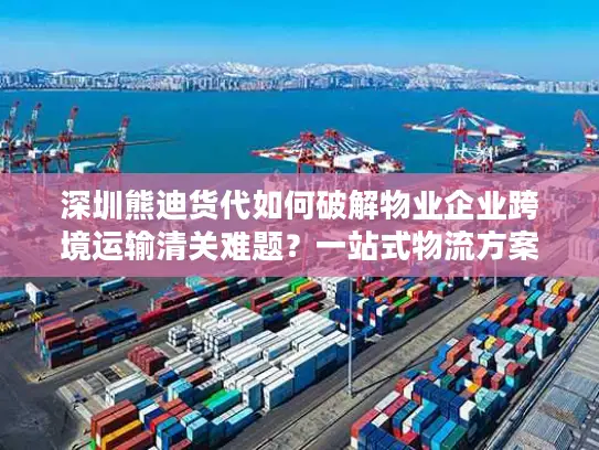 深圳熊迪货代如何破解物业企业跨境运输清关难题？一站式物流方案解析