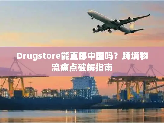 Drugstore能直邮中国吗？跨境物流痛点破解指南