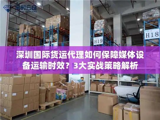 深圳国际货运代理如何保障媒体设备运输时效？3大实战策略解析