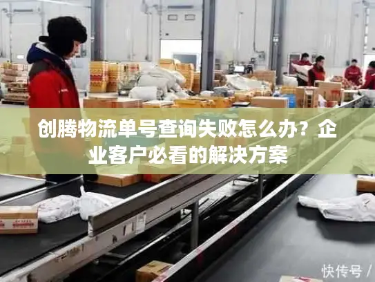 创腾物流单号查询失败怎么办？企业客户必看的解决方案