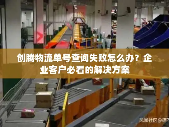 创腾物流单号查询失败怎么办？企业客户必看的解决方案