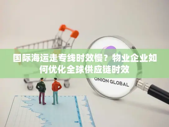 国际海运走专线时效慢？物业企业如何优化全球供应链时效