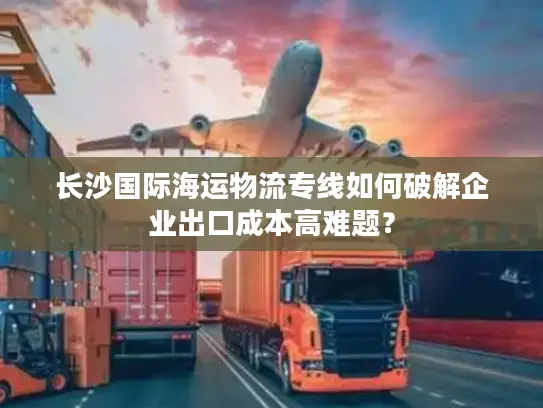 长沙国际海运物流专线如何破解企业出口成本高难题？