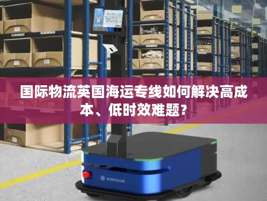 国际物流英国海运专线如何解决高成本、低时效难题？