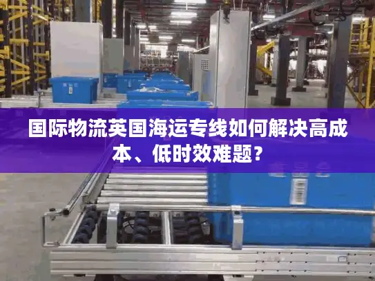 国际物流英国海运专线如何解决高成本、低时效难题？