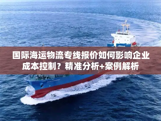 国际海运物流专线报价如何影响企业成本控制？精准分析+案例解析