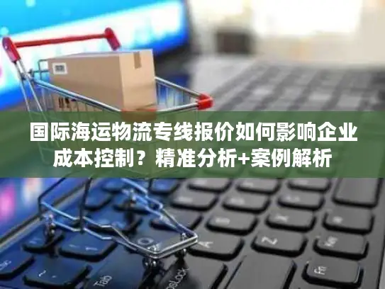 国际海运物流专线报价如何影响企业成本控制？精准分析+案例解析