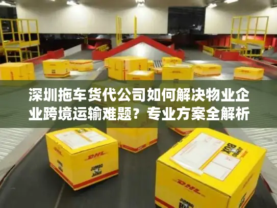 深圳拖车货代公司如何解决物业企业跨境运输难题？专业方案全解析