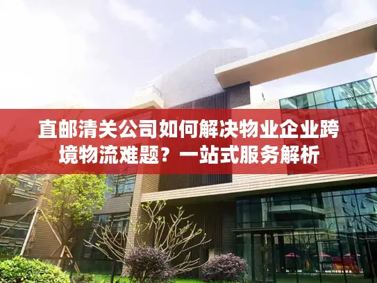 直邮清关公司如何解决物业企业跨境物流难题？一站式服务解析