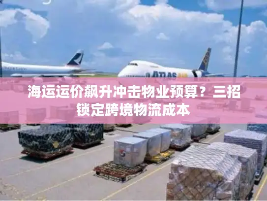 海运运价飙升冲击物业预算？三招锁定跨境物流成本