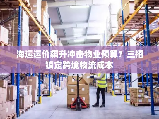 海运运价飙升冲击物业预算？三招锁定跨境物流成本