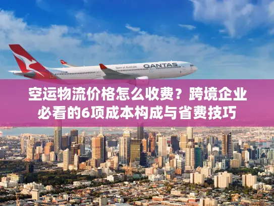 空运物流价格怎么收费？跨境企业必看的6项成本构成与省费技巧