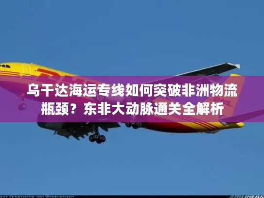 乌干达海运专线如何突破非洲物流瓶颈？东非大动脉通关全解析