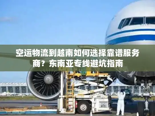空运物流到越南如何选择靠谱服务商？东南亚专线避坑指南