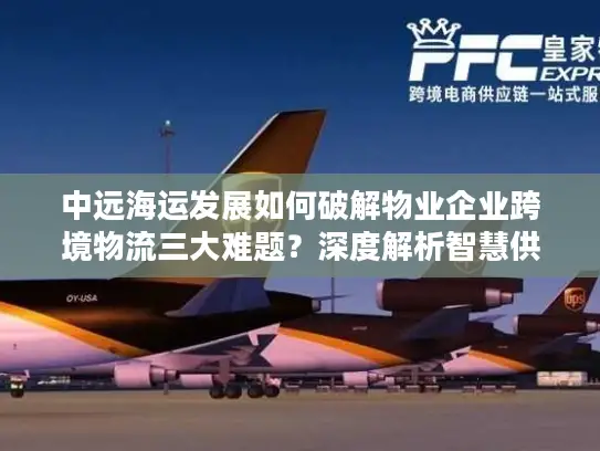 中远海运发展如何破解物业企业跨境物流三大难题？深度解析智慧供应链解决方案
