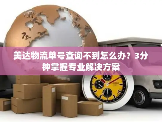 美达物流单号查询不到怎么办？3分钟掌握专业解决方案