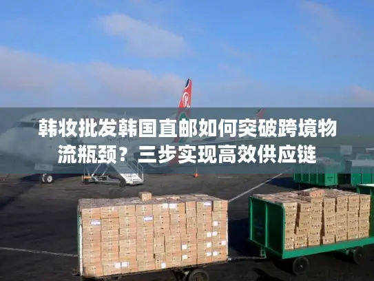 韩妆批发韩国直邮如何突破跨境物流瓶颈？三步实现高效供应链
