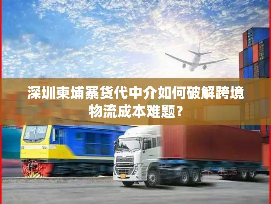 深圳柬埔寨货代中介如何破解跨境物流成本难题？