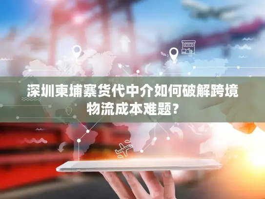 深圳柬埔寨货代中介如何破解跨境物流成本难题？