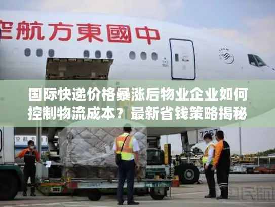 国际快递价格暴涨后物业企业如何控制物流成本？最新省钱策略揭秘