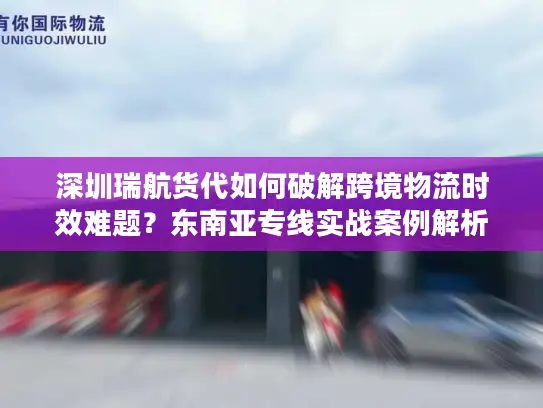 深圳瑞航货代如何破解跨境物流时效难题？东南亚专线实战案例解析