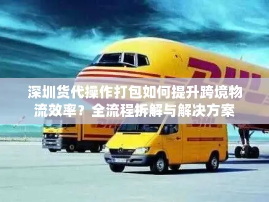 深圳货代操作打包如何提升跨境物流效率？全流程拆解与解决方案