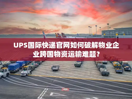 UPS国际快递官网如何破解物业企业跨国物资运输难题？