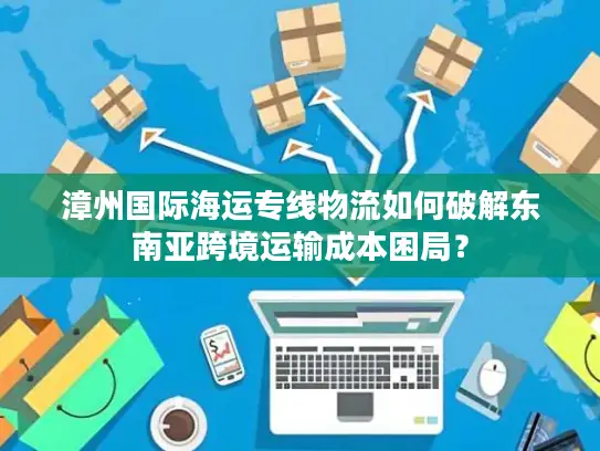 漳州国际海运专线物流如何破解东南亚跨境运输成本困局？