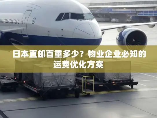 日本直邮首重多少？物业企业必知的运费优化方案