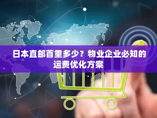 日本直邮首重多少？物业企业必知的运费优化方案