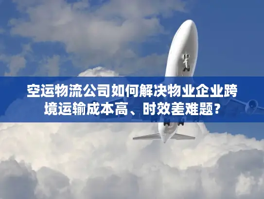 空运物流公司如何解决物业企业跨境运输成本高、时效差难题？