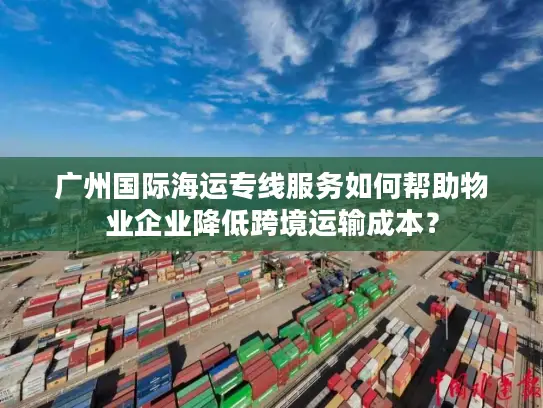 广州国际海运专线服务如何帮助物业企业降低跨境运输成本？