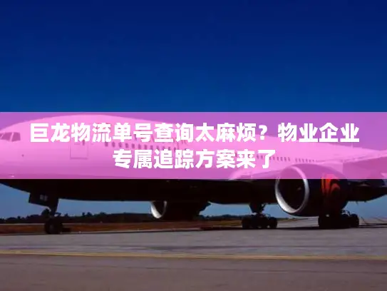 巨龙物流单号查询太麻烦？物业企业专属追踪方案来了