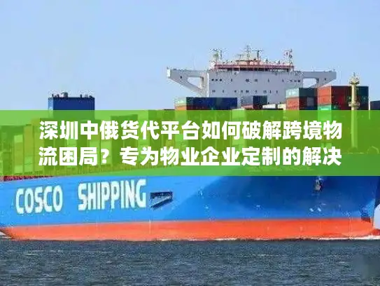 深圳中俄货代平台如何破解跨境物流困局？专为物业企业定制的解决方案